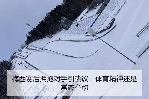 梅西赛后拥抱对手引热议，体育精神还是常态举动